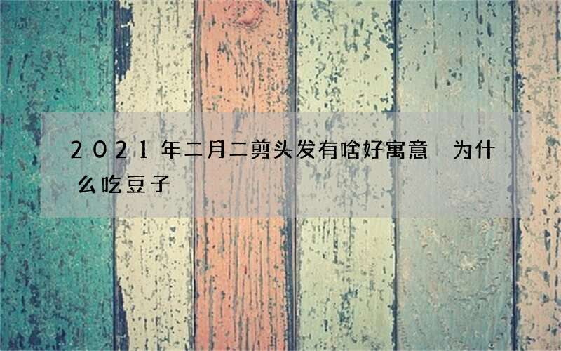 2021年二月二剪头发有啥好寓意 为什么吃豆子